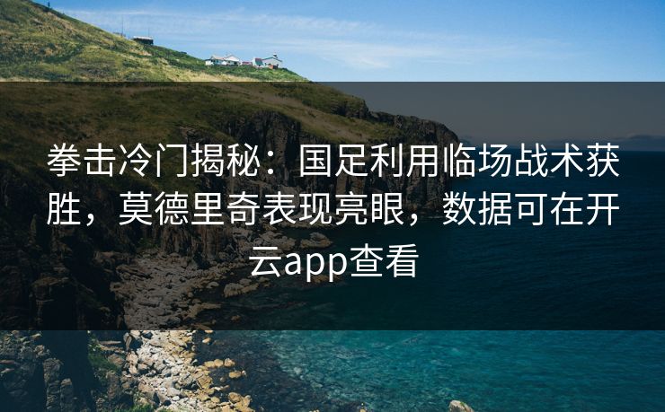 拳击冷门揭秘：国足利用临场战术获胜，莫德里奇表现亮眼，数据可在开云app查看