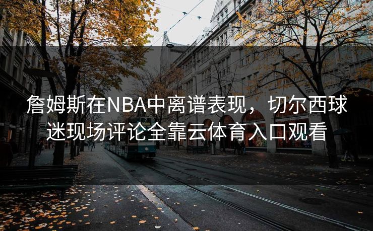詹姆斯在NBA中离谱表现，切尔西球迷现场评论全靠云体育入口观看