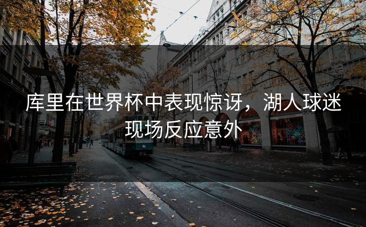 库里在世界杯中表现惊讶，湖人球迷现场反应意外
