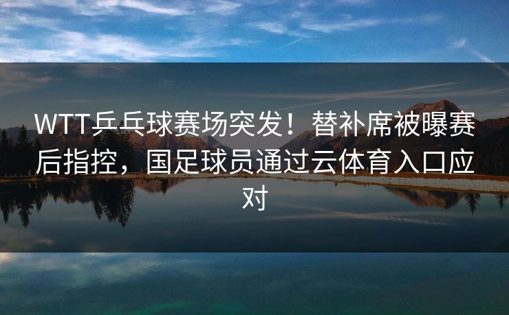 WTT乒乓球赛场突发！替补席被曝赛后指控，国足球员通过云体育入口应对