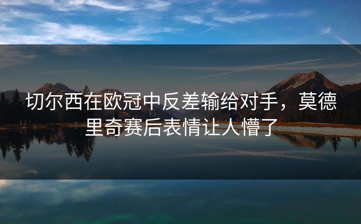 切尔西在欧冠中反差输给对手，莫德里奇赛后表情让人懵了