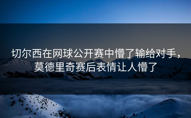 切尔西在网球公开赛中懵了输给对手，莫德里奇赛后表情让人懵了