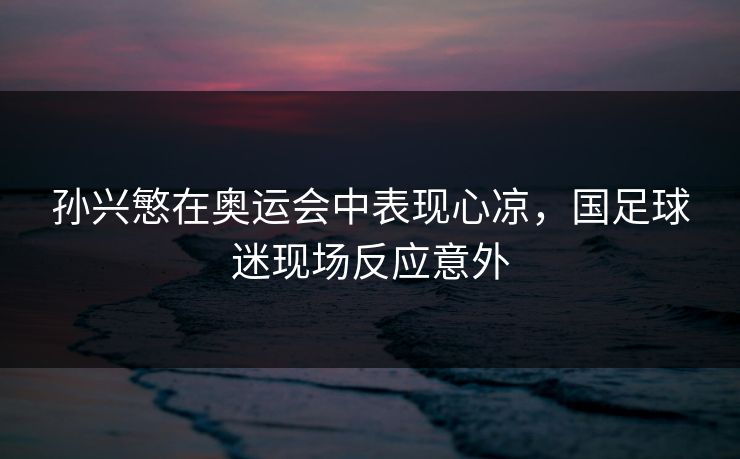 孙兴慜在奥运会中表现心凉，国足球迷现场反应意外